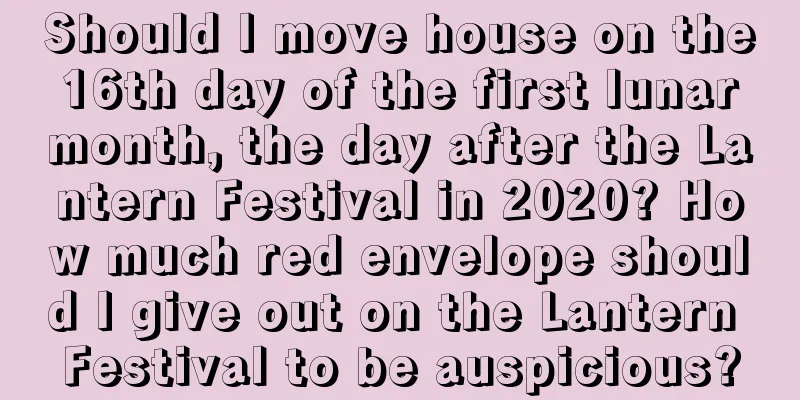 Should I move house on the 16th day of the first lunar month, the day after the Lantern Festival in 2020? How much red envelope should I give out on the Lantern Festival to be auspicious?