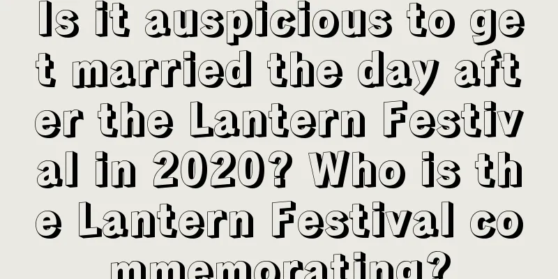 Is it auspicious to get married the day after the Lantern Festival in 2020? Who is the Lantern Festival commemorating?