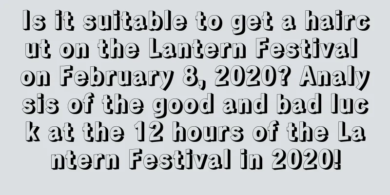 Is it suitable to get a haircut on the Lantern Festival on February 8, 2020? Analysis of the good and bad luck at the 12 hours of the Lantern Festival in 2020!