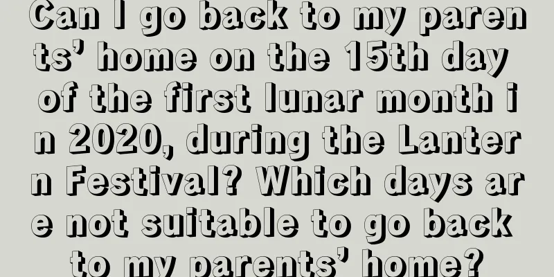 Can I go back to my parents’ home on the 15th day of the first lunar month in 2020, during the Lantern Festival? Which days are not suitable to go back to my parents’ home?