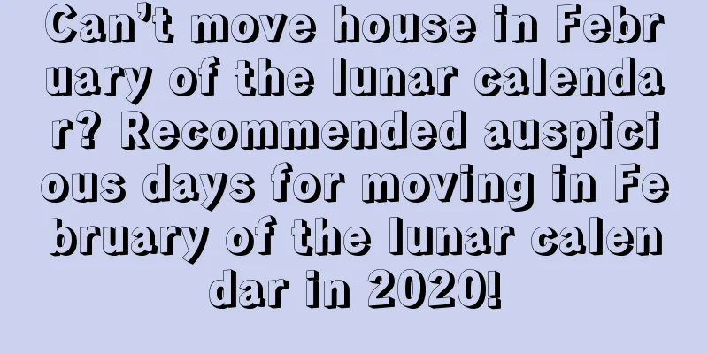 Can’t move house in February of the lunar calendar? Recommended auspicious days for moving in February of the lunar calendar in 2020!