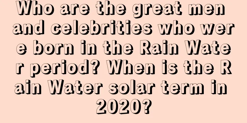 Who are the great men and celebrities who were born in the Rain Water period? When is the Rain Water solar term in 2020?