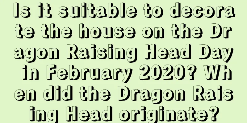 Is it suitable to decorate the house on the Dragon Raising Head Day in February 2020? When did the Dragon Raising Head originate?