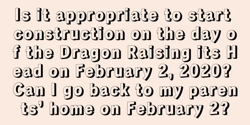 Is it appropriate to start construction on the day of the Dragon Raising its Head on February 2, 2020? Can I go back to my parents’ home on February 2?