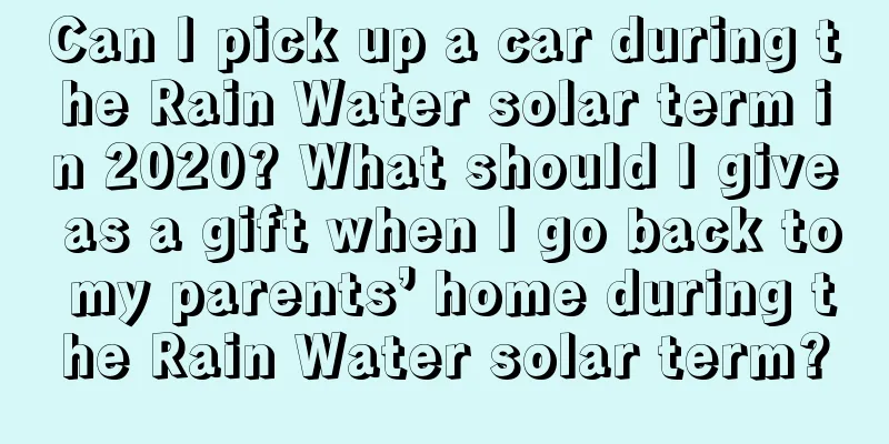 Can I pick up a car during the Rain Water solar term in 2020? What should I give as a gift when I go back to my parents’ home during the Rain Water solar term?