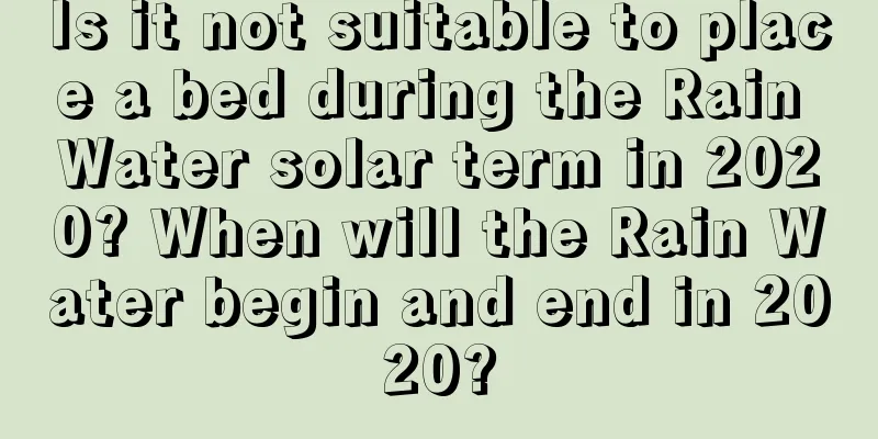 Is it not suitable to place a bed during the Rain Water solar term in 2020? When will the Rain Water begin and end in 2020?
