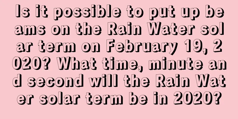 Is it possible to put up beams on the Rain Water solar term on February 19, 2020? What time, minute and second will the Rain Water solar term be in 2020?