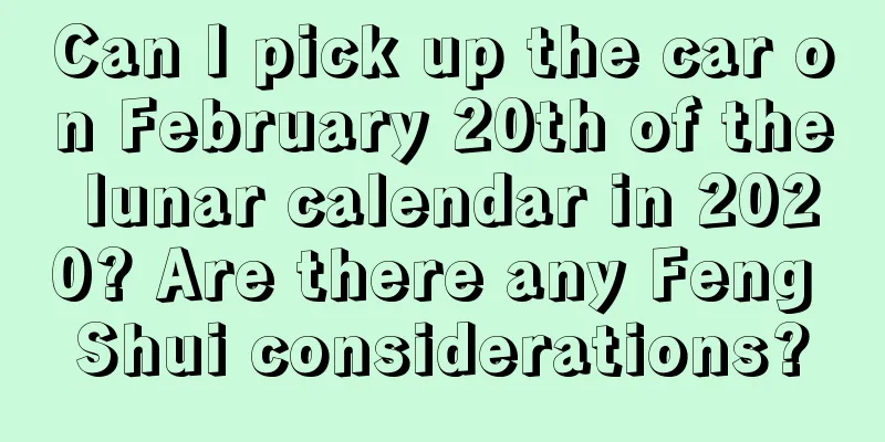 Can I pick up the car on February 20th of the lunar calendar in 2020? Are there any Feng Shui considerations?