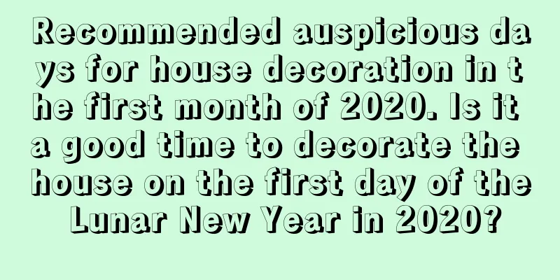 Recommended auspicious days for house decoration in the first month of 2020. Is it a good time to decorate the house on the first day of the Lunar New Year in 2020?