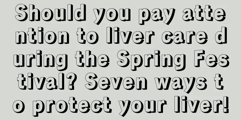 Should you pay attention to liver care during the Spring Festival? Seven ways to protect your liver!
