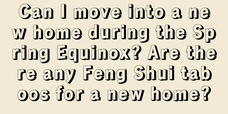 Can I move into a new home during the Spring Equinox? Are there any Feng Shui taboos for a new home?