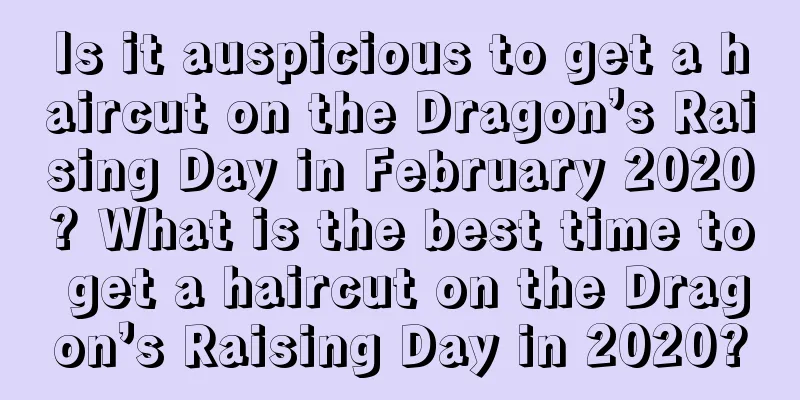 Is it auspicious to get a haircut on the Dragon’s Raising Day in February 2020? What is the best time to get a haircut on the Dragon’s Raising Day in 2020?