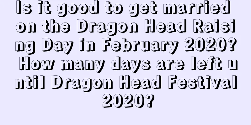 Is it good to get married on the Dragon Head Raising Day in February 2020? How many days are left until Dragon Head Festival 2020?