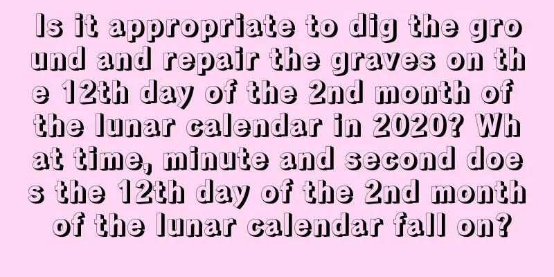 Is it appropriate to dig the ground and repair the graves on the 12th day of the 2nd month of the lunar calendar in 2020? What time, minute and second does the 12th day of the 2nd month of the lunar calendar fall on?