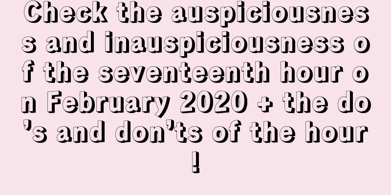 Check the auspiciousness and inauspiciousness of the seventeenth hour on February 2020 + the do’s and don’ts of the hour!