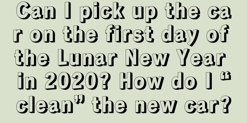 Can I pick up the car on the first day of the Lunar New Year in 2020? How do I “clean” the new car?
