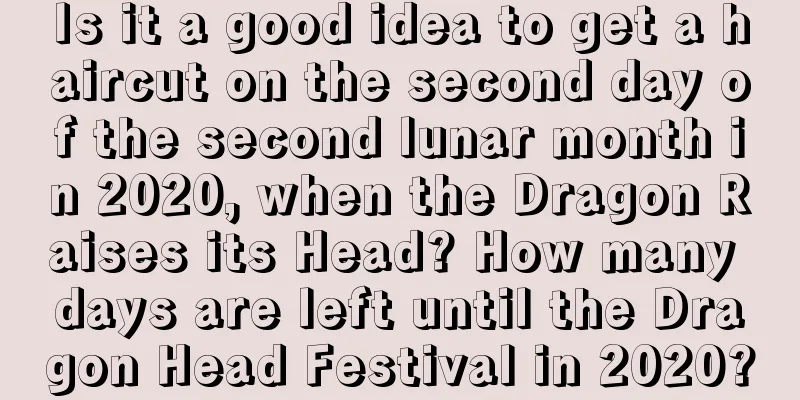 Is it a good idea to get a haircut on the second day of the second lunar month in 2020, when the Dragon Raises its Head? How many days are left until the Dragon Head Festival in 2020?