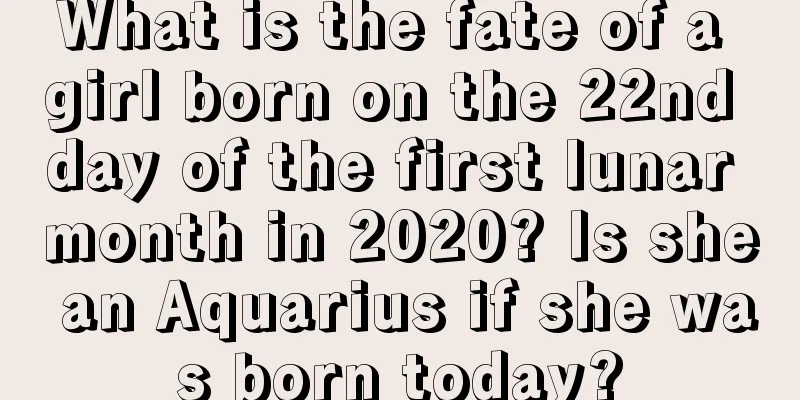 What is the fate of a girl born on the 22nd day of the first lunar month in 2020? Is she an Aquarius if she was born today?