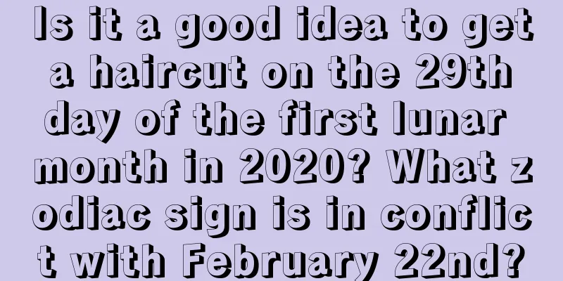 Is it a good idea to get a haircut on the 29th day of the first lunar month in 2020? What zodiac sign is in conflict with February 22nd?