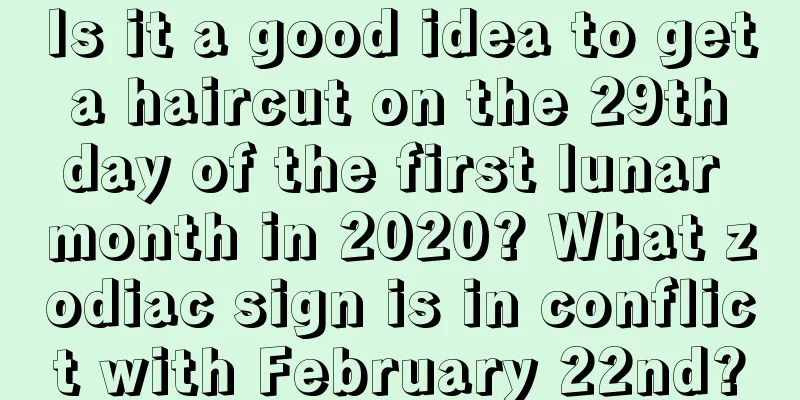 Is it a good idea to get a haircut on the 29th day of the first lunar month in 2020? What zodiac sign is in conflict with February 22nd?