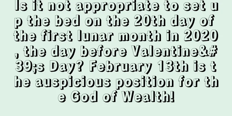 Is it not appropriate to set up the bed on the 20th day of the first lunar month in 2020, the day before Valentine's Day? February 13th is the auspicious position for the God of Wealth!