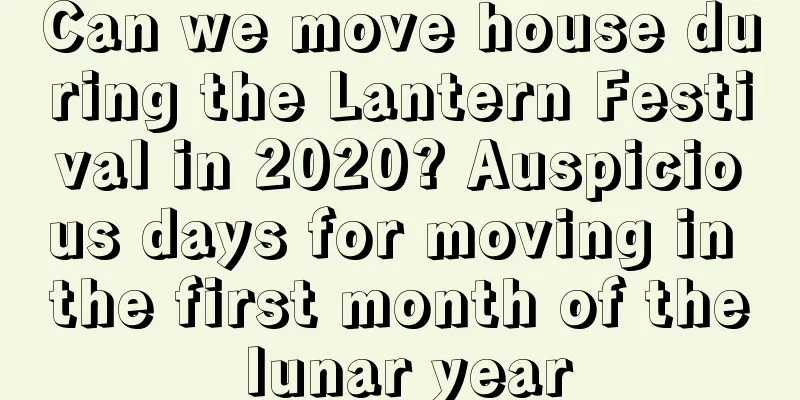 Can we move house during the Lantern Festival in 2020? Auspicious days for moving in the first month of the lunar year