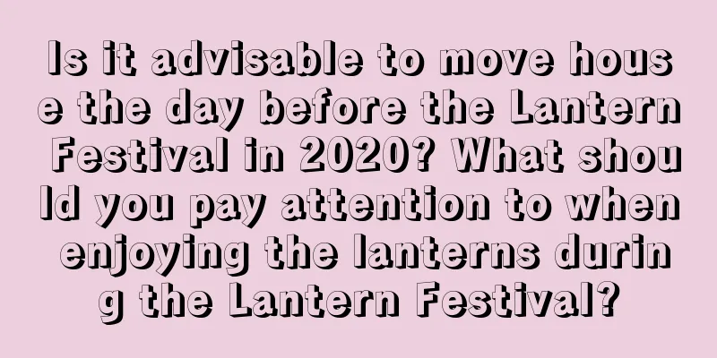 Is it advisable to move house the day before the Lantern Festival in 2020? What should you pay attention to when enjoying the lanterns during the Lantern Festival?
