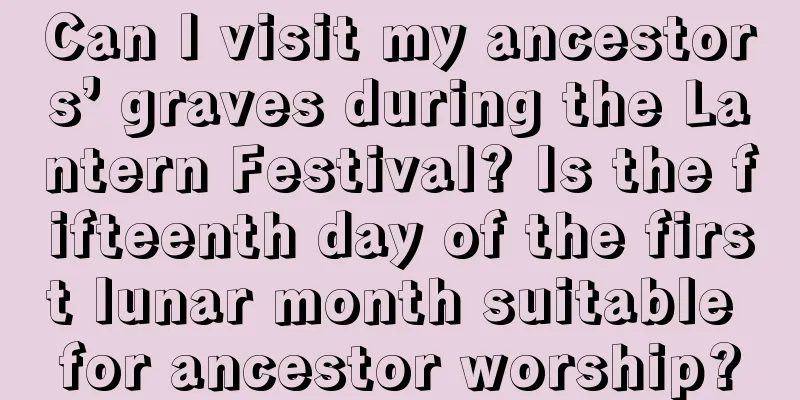 Can I visit my ancestors’ graves during the Lantern Festival? Is the fifteenth day of the first lunar month suitable for ancestor worship?