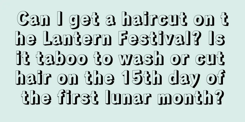 Can I get a haircut on the Lantern Festival? Is it taboo to wash or cut hair on the 15th day of the first lunar month?