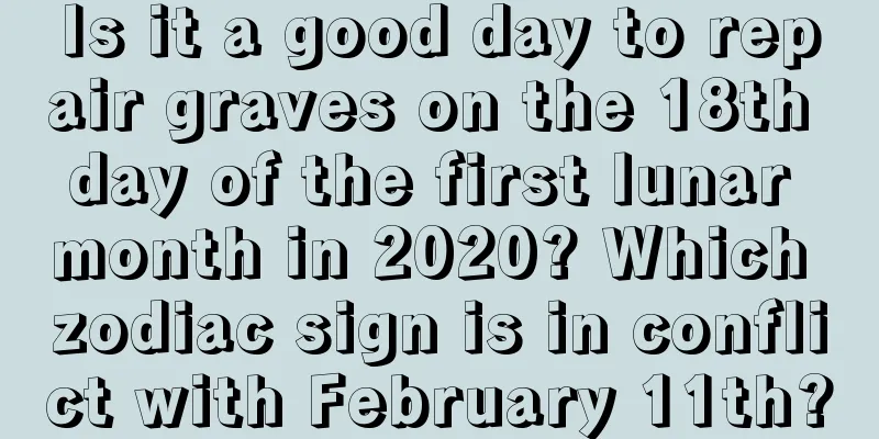 Is it a good day to repair graves on the 18th day of the first lunar month in 2020? Which zodiac sign is in conflict with February 11th?