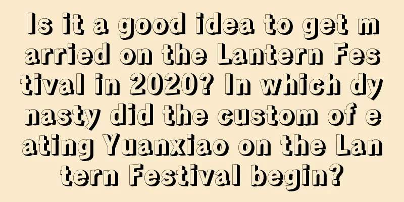 Is it a good idea to get married on the Lantern Festival in 2020? In which dynasty did the custom of eating Yuanxiao on the Lantern Festival begin?
