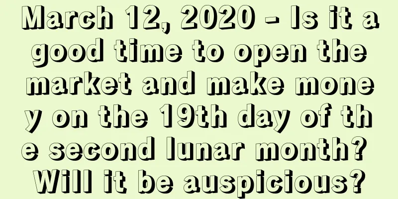 March 12, 2020 - Is it a good time to open the market and make money on the 19th day of the second lunar month? Will it be auspicious?