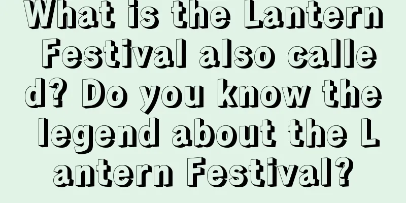 What is the Lantern Festival also called? Do you know the legend about the Lantern Festival?