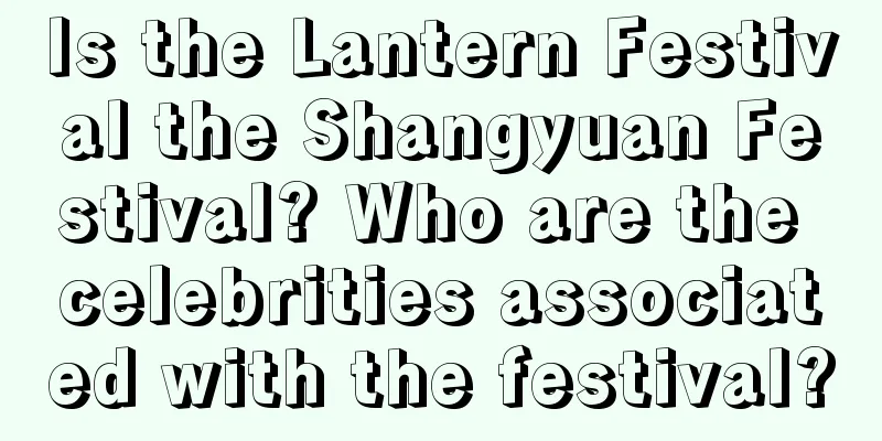 Is the Lantern Festival the Shangyuan Festival? Who are the celebrities associated with the festival?