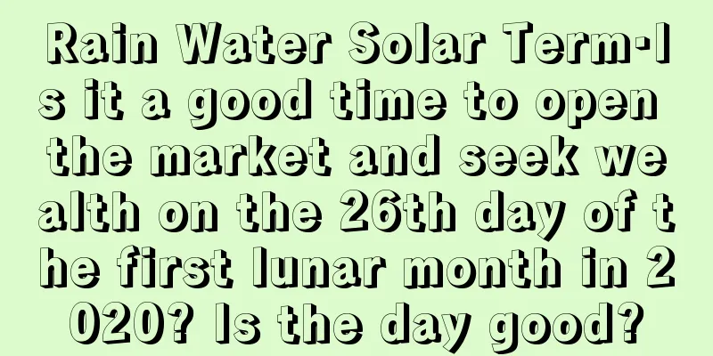 Rain Water Solar Term·Is it a good time to open the market and seek wealth on the 26th day of the first lunar month in 2020? Is the day good?