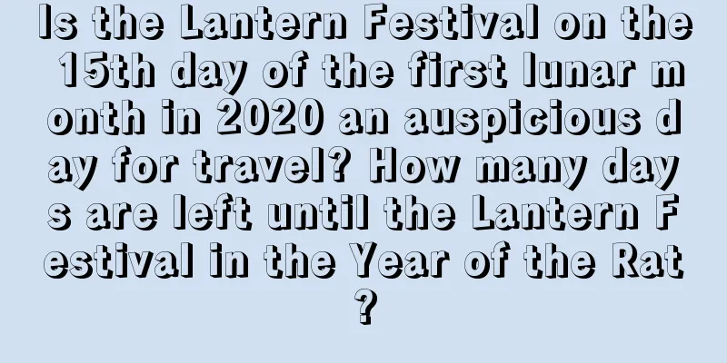 Is the Lantern Festival on the 15th day of the first lunar month in 2020 an auspicious day for travel? How many days are left until the Lantern Festival in the Year of the Rat?