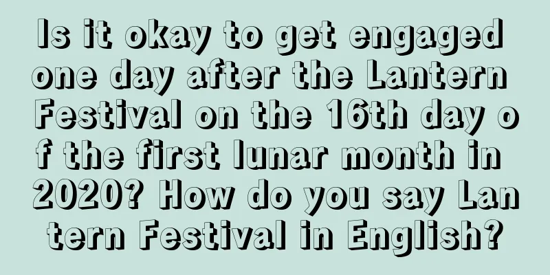 Is it okay to get engaged one day after the Lantern Festival on the 16th day of the first lunar month in 2020? How do you say Lantern Festival in English?