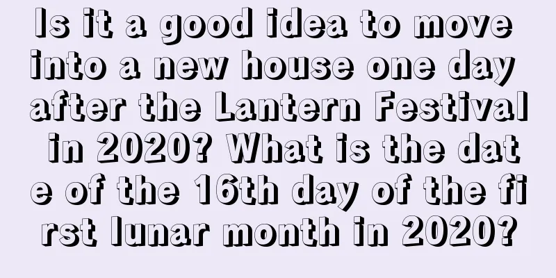 Is it a good idea to move into a new house one day after the Lantern Festival in 2020? What is the date of the 16th day of the first lunar month in 2020?