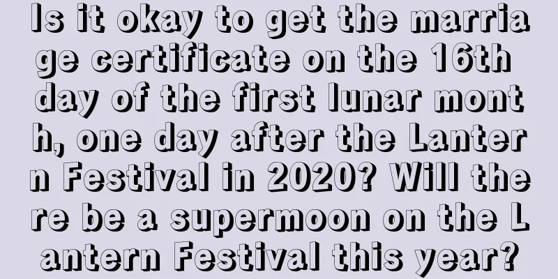 Is it okay to get the marriage certificate on the 16th day of the first lunar month, one day after the Lantern Festival in 2020? Will there be a supermoon on the Lantern Festival this year?
