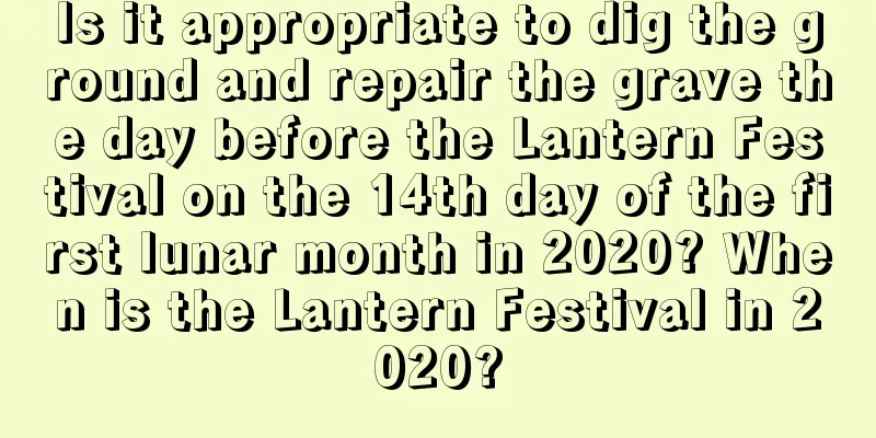 Is it appropriate to dig the ground and repair the grave the day before the Lantern Festival on the 14th day of the first lunar month in 2020? When is the Lantern Festival in 2020?