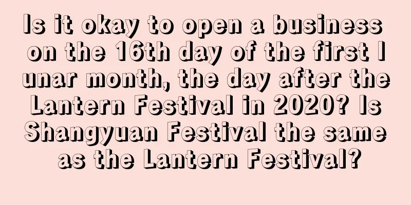 Is it okay to open a business on the 16th day of the first lunar month, the day after the Lantern Festival in 2020? Is Shangyuan Festival the same as the Lantern Festival?