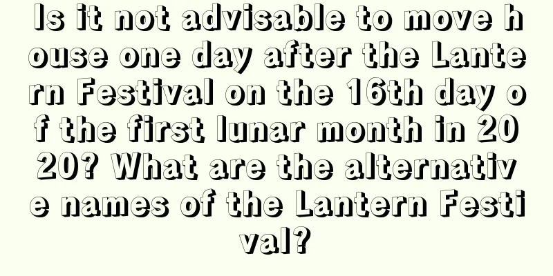 Is it not advisable to move house one day after the Lantern Festival on the 16th day of the first lunar month in 2020? What are the alternative names of the Lantern Festival?