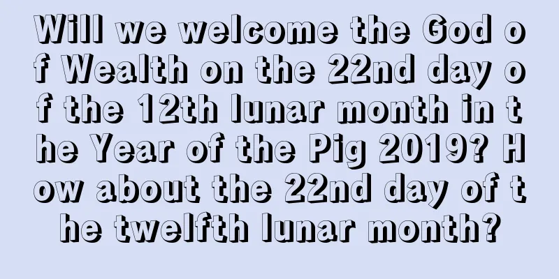 Will we welcome the God of Wealth on the 22nd day of the 12th lunar month in the Year of the Pig 2019? How about the 22nd day of the twelfth lunar month?