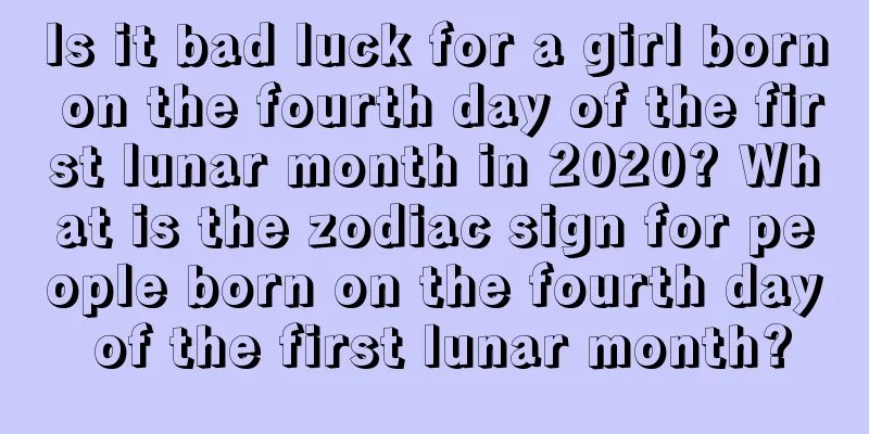Is it bad luck for a girl born on the fourth day of the first lunar month in 2020? What is the zodiac sign for people born on the fourth day of the first lunar month?