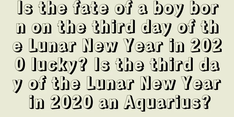 Is the fate of a boy born on the third day of the Lunar New Year in 2020 lucky? Is the third day of the Lunar New Year in 2020 an Aquarius?