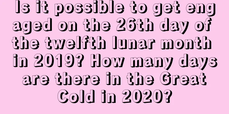 Is it possible to get engaged on the 26th day of the twelfth lunar month in 2019? How many days are there in the Great Cold in 2020?