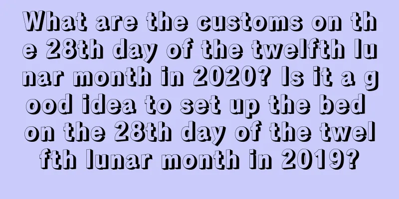 What are the customs on the 28th day of the twelfth lunar month in 2020? Is it a good idea to set up the bed on the 28th day of the twelfth lunar month in 2019?