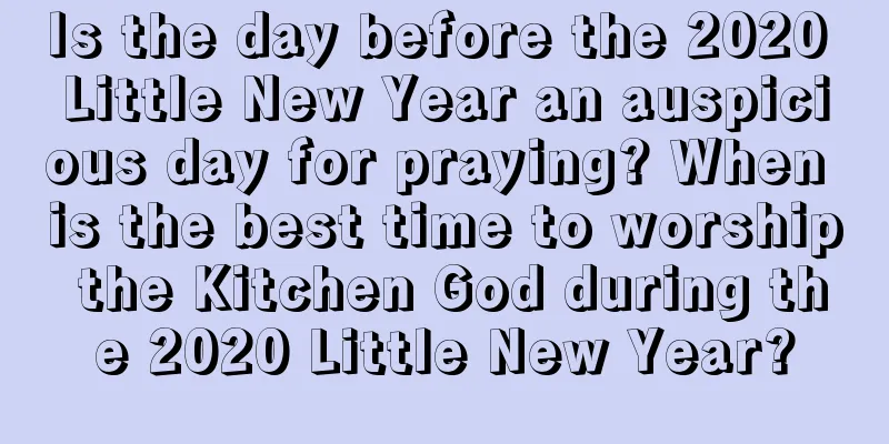 Is the day before the 2020 Little New Year an auspicious day for praying? When is the best time to worship the Kitchen God during the 2020 Little New Year?