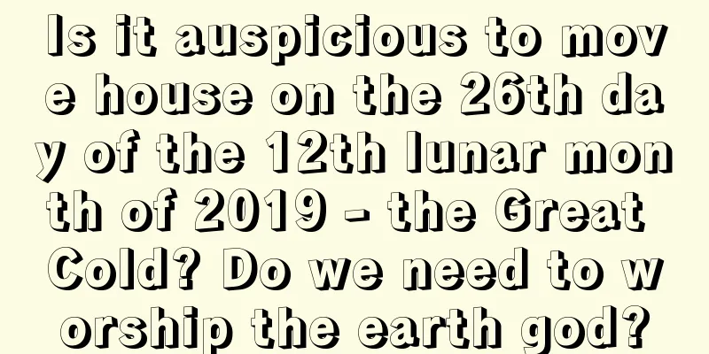 Is it auspicious to move house on the 26th day of the 12th lunar month of 2019 - the Great Cold? Do we need to worship the earth god?