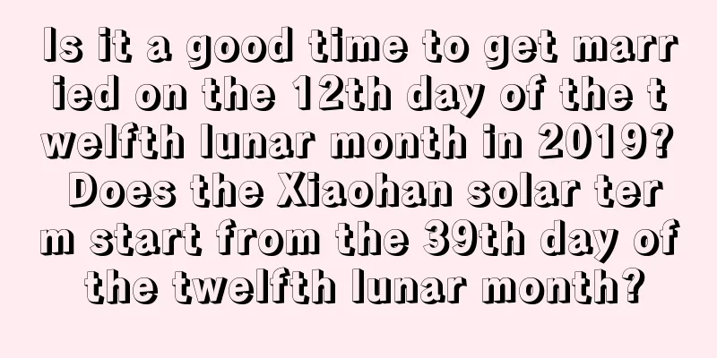 Is it a good time to get married on the 12th day of the twelfth lunar month in 2019? Does the Xiaohan solar term start from the 39th day of the twelfth lunar month?